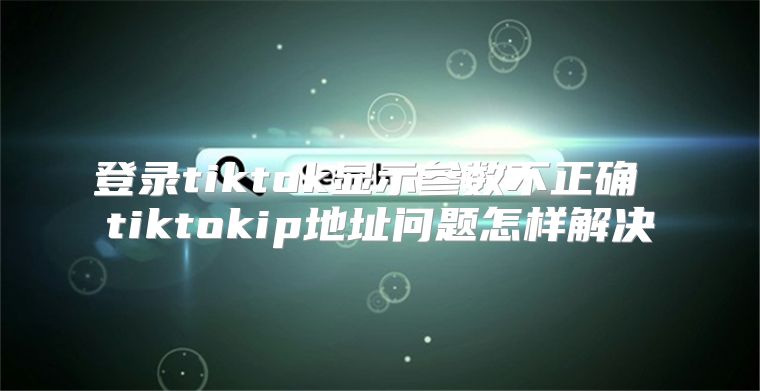 登录tiktok显示参数不正确 tiktokip地址问题怎样解决