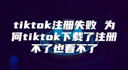 tiktok注册失败 为何tiktok下载了注册不了也看不了