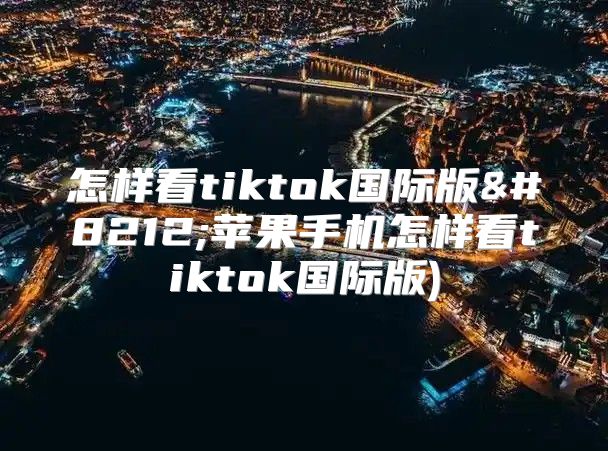 怎样看tiktok国际版—苹果手机怎样看tiktok国际版)