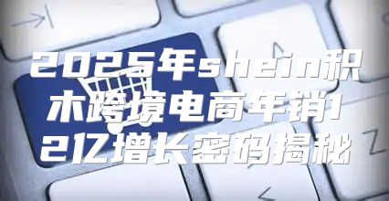 2025年shein积木跨境电商年销12亿增长密码揭秘