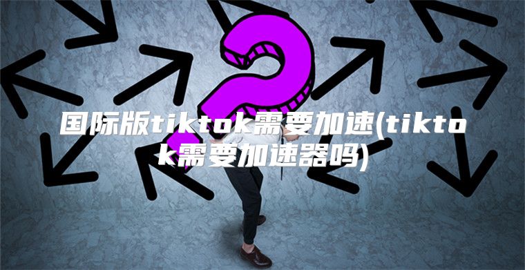 国际版tiktok需要加速(tiktok需要加速器吗)