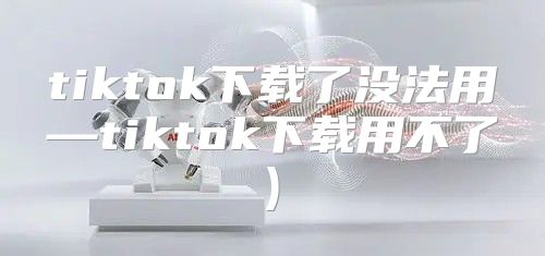tiktok下载了没法用—tiktok下载用不了)