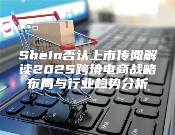 Shein否认上市传闻解读2025跨境电商战略布局与行业趋势分析