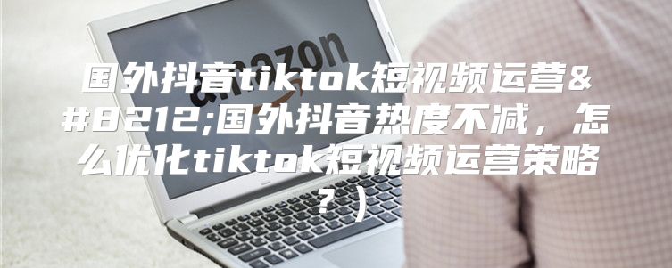 国外抖音tiktok短视频运营—国外抖音热度不减，怎么优化tiktok短视频运营策略？)