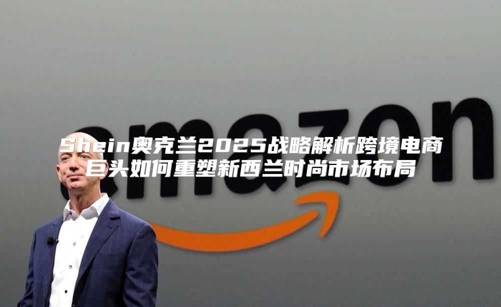 Shein奥克兰2025战略解析跨境电商巨头如何重塑新西兰时尚市场布局