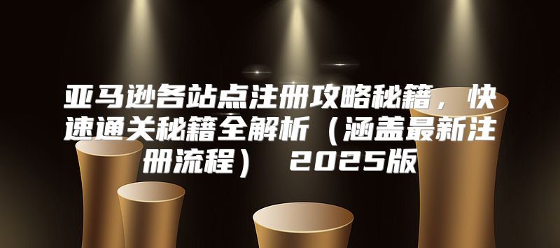 亚马逊各站点注册攻略秘籍，快速通关秘籍全解析涵盖最新注册流程 2025版