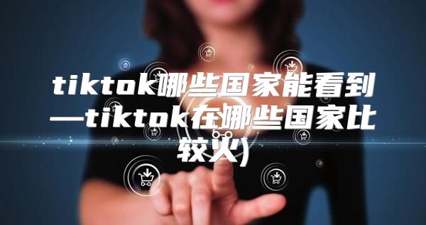 tiktok哪些国家能看到—tiktok在哪些国家比较火)
