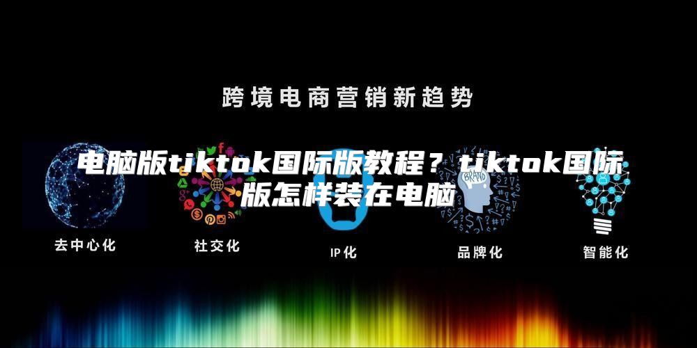 电脑版tiktok国际版教程？tiktok国际版怎样装在电脑