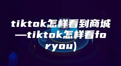 tiktok怎样看到商城—tiktok怎样看foryou)