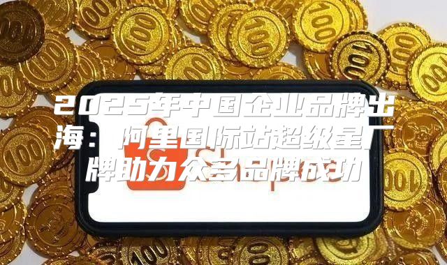 2025年中国企业品牌出海：阿里国际站超级星厂牌助力众多品牌成功