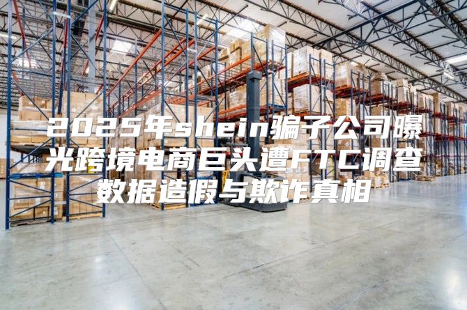 2025年shein骗子公司曝光跨境电商巨头遭FTC调查数据造假与欺诈真相