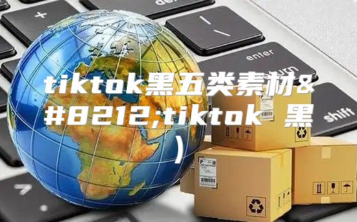 tiktok黑五类素材—tiktok 黑)