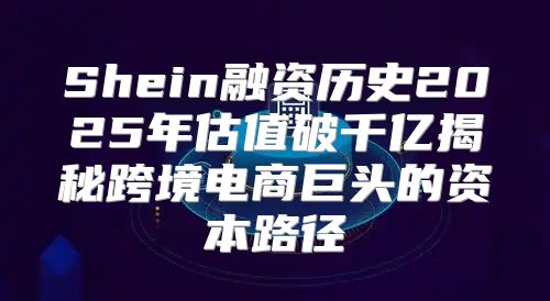 Shein融资历史2025年估值破千亿揭秘跨境电商巨头的资本路径