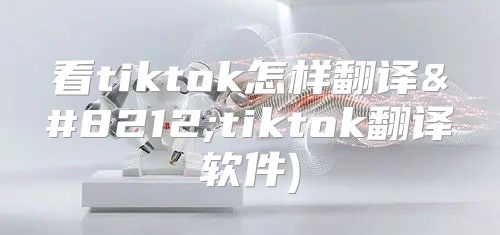 看tiktok怎样翻译—tiktok翻译软件)