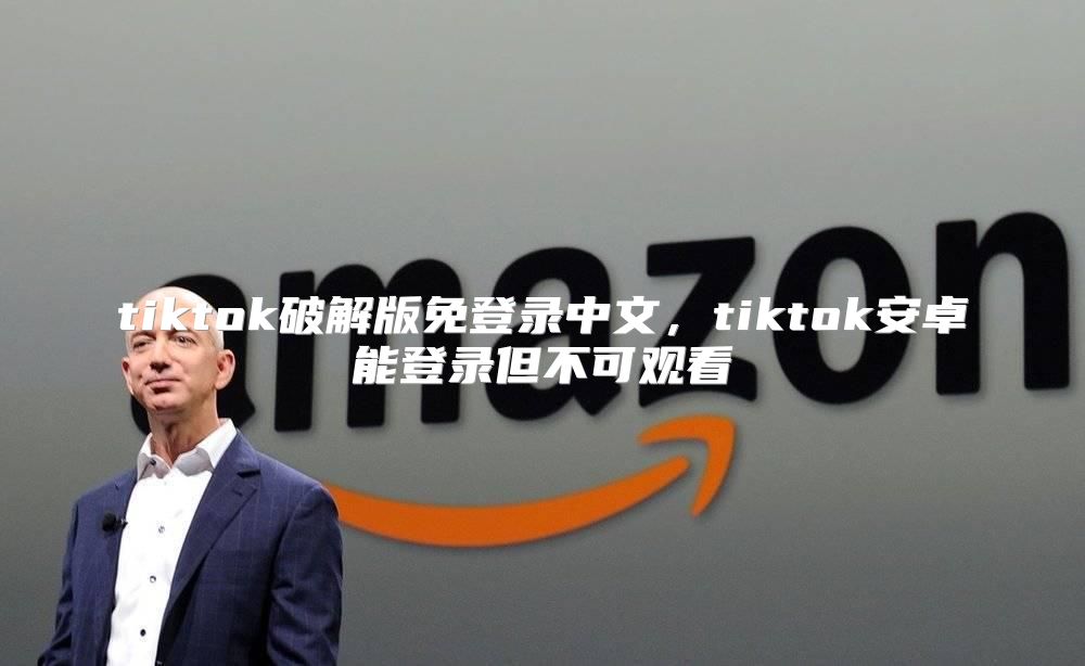 tiktok破解版免登录中文，tiktok安卓能登录但不可观看