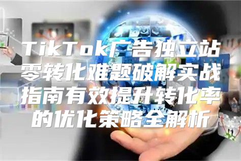 TikTok广告独立站零转化难题破解实战指南有效提升转化率的优化策略全解析