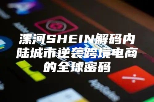 漯河SHEIN解码内陆城市逆袭跨境电商的全球密码