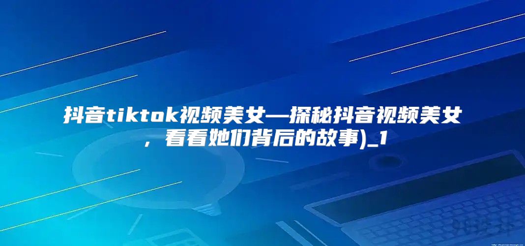 抖音tiktok视频美女—探秘抖音视频美女，看看她们背后的故事)_1