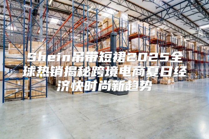 Shein吊带短裙2025全球热销揭秘跨境电商夏日经济快时尚新趋势