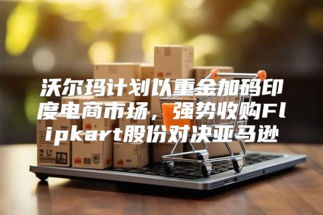 沃尔玛计划以重金加码印度电商市场，强势收购Flipkart股份对决亚马逊