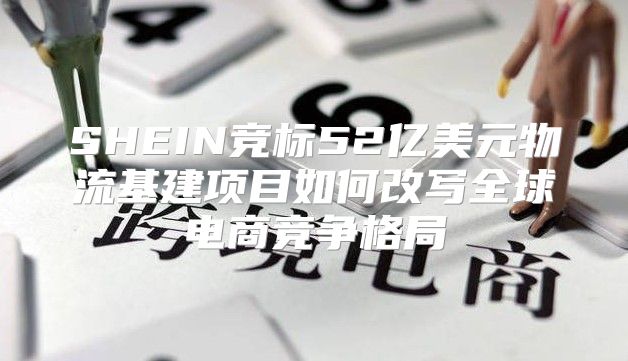 SHEIN竞标52亿美元物流基建项目如何改写全球电商竞争格局