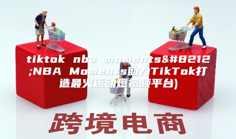 tiktok nba moments—NBA Moments助力TikTok打造最火运动短视频平台)