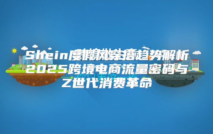 Shein度假风穿搭趋势解析2025跨境电商流量密码与Z世代消费革命