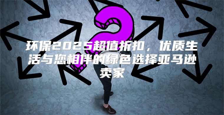 环保2025超值折扣，优质生活与您相伴的绿色选择亚马逊卖家