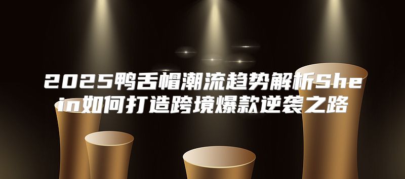 2025鸭舌帽潮流趋势解析Shein如何打造跨境爆款逆袭之路