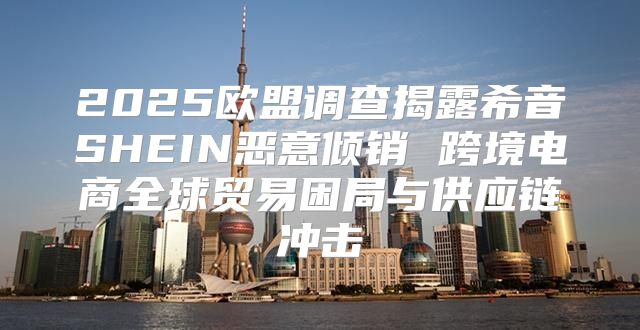 2025欧盟调查揭露希音SHEIN恶意倾销 跨境电商全球贸易困局与供应链冲击