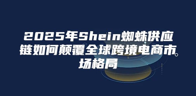 2025年Shein蜘蛛供应链如何颠覆全球跨境电商市场格局