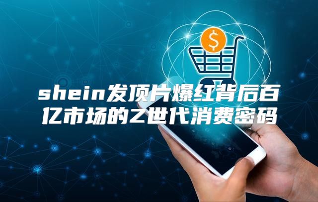 shein发顶片爆红背后百亿市场的Z世代消费密码