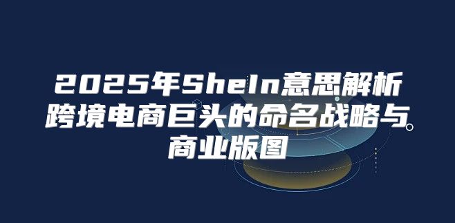 2025年SheIn意思解析跨境电商巨头的命名战略与商业版图