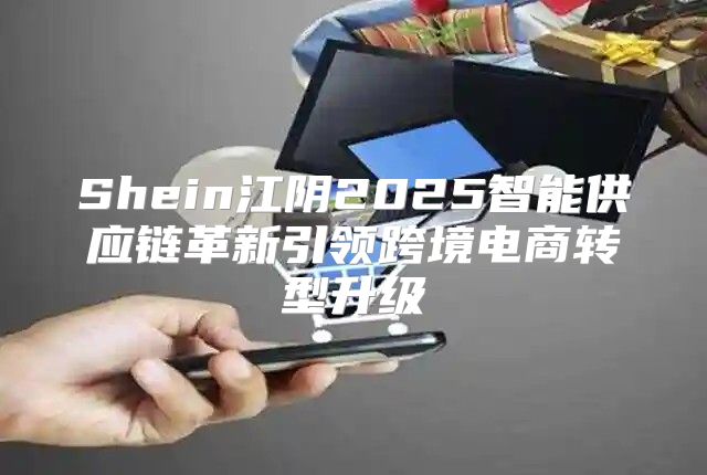 Shein江阴2025智能供应链革新引领跨境电商转型升级