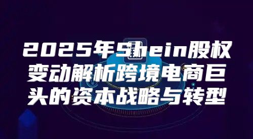 2025年Shein股权变动解析跨境电商巨头的资本战略与转型