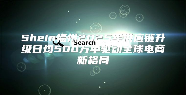 Shein福州2025年供应链升级日均500万单驱动全球电商新格局