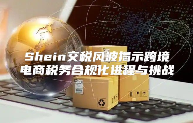 Shein交稅風(fēng)波揭示跨境電商稅務(wù)合規(guī)化進程與挑戰(zhàn)
