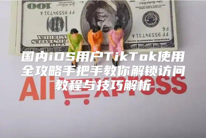 国内iOS用户TikTok使用全攻略手把手教你解锁访问教程与技巧解析