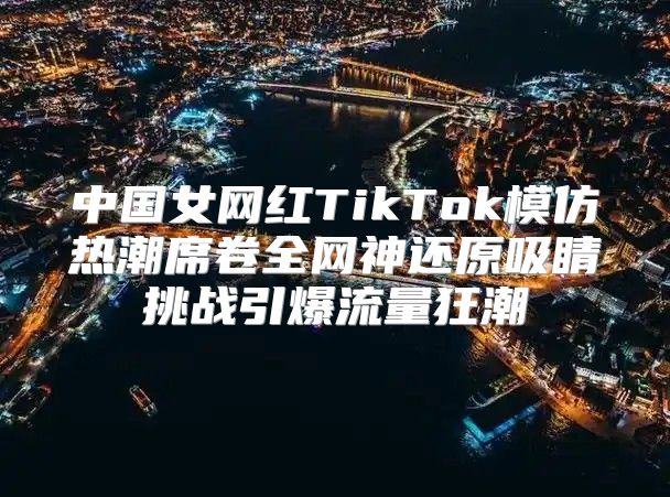 中国女网红TikTok模仿热潮席卷全网神还原吸睛挑战引爆流量狂潮