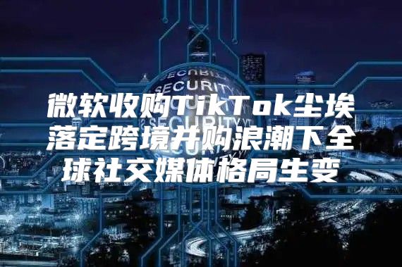 微软收购TikTok尘埃落定跨境并购浪潮下全球社交媒体格局生变