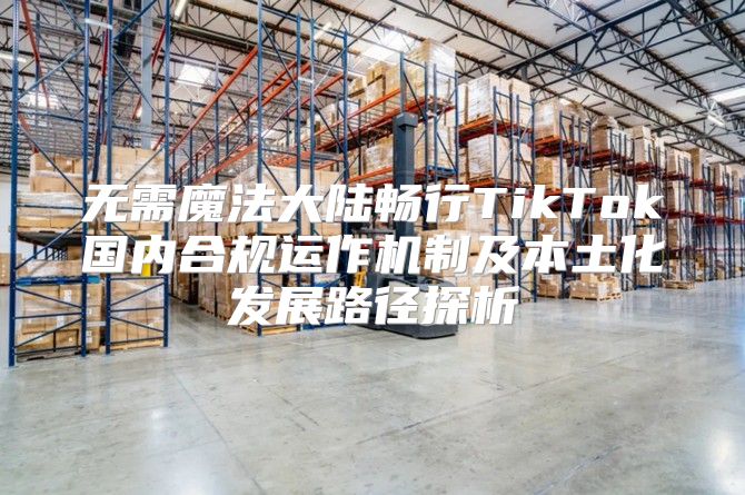 无需魔法大陆畅行TikTok国内合规运作机制及本土化发展路径探析