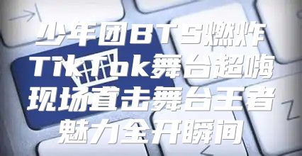 少年团BTS燃炸TikTok舞台超嗨现场直击舞台王者魅力全开瞬间