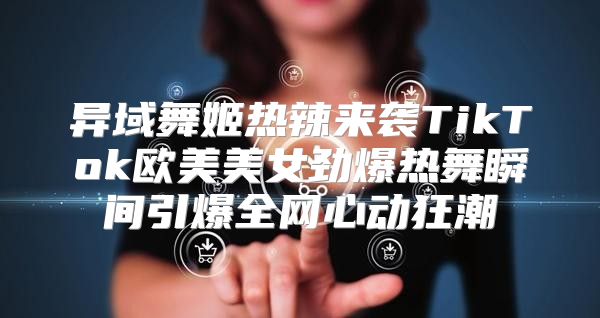 异域舞姬热辣来袭TikTok欧美美女劲爆热舞瞬间引爆全网心动狂潮