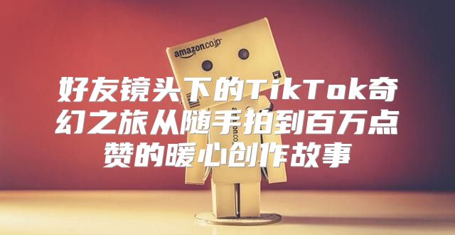 好友镜头下的TikTok奇幻之旅从随手拍到百万点赞的暖心创作故事