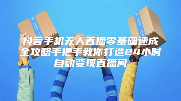 抖音手机无人直播零基础速成全攻略手把手教你打造24小时自动变现直播间