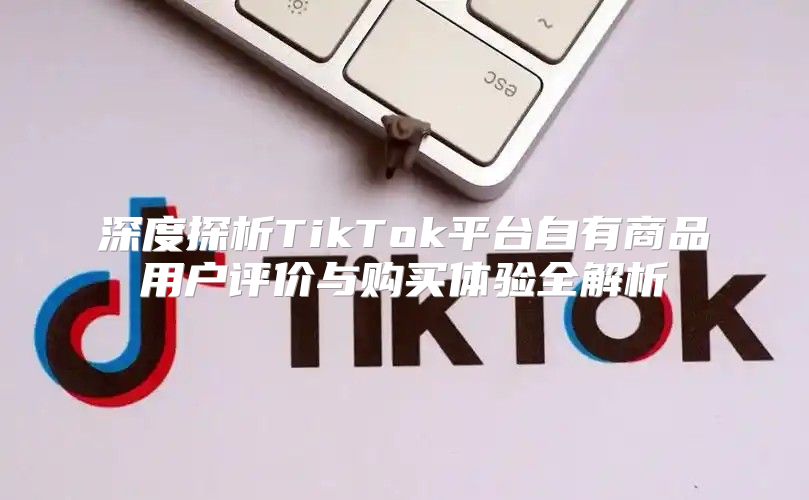 深度探析TikTok平台自有商品用户评价与购买体验全解析