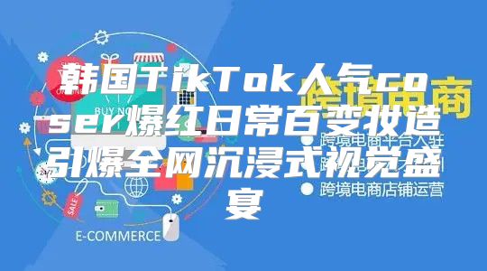 韩国TikTok人气coser爆红日常百变妆造引爆全网沉浸式视觉盛宴