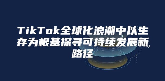 TikTok全球化浪潮中以生存为根基探寻可持续发展新路径
