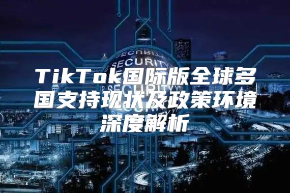 TikTok国际版全球多国支持现状及政策环境深度解析