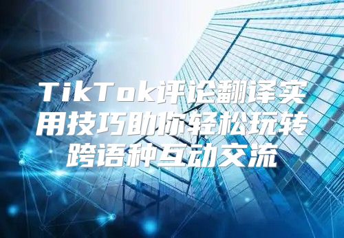 TikTok评论翻译实用技巧助你轻松玩转跨语种互动交流